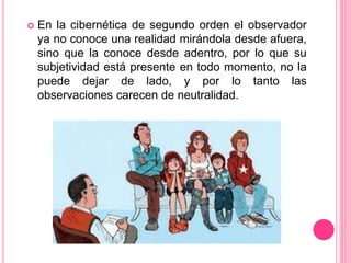  En la cibernética de segundo orden el observador
ya no conoce una realidad mirándola desde afuera,
sino que la conoce desde adentro, por lo que su
subjetividad está presente en todo momento, no la
puede dejar de lado, y por lo tanto las
observaciones carecen de neutralidad.
 