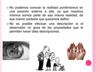  No podemos conocer la realidad poniéndonos en
una posición externa a ella, ya que nosotros
mismos somos parte de esa misma realidad, de
ese mismo contexto que queremos definir.
 No es posible efectuar una descripción si el
observador no goza de las propiedades que le
permiten hacer tales descripciones.
 