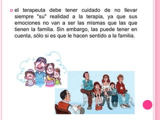  el terapeuta debe tener cuidado de no llevar
siempre "su" realidad a la terapia, ya que sus
emociones no van a ser las mismas que las que
tienen la familia. Sin embargo, las puede tener en
cuenta, sólo si es que le hacen sentido a la familia.
 