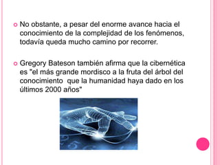  No obstante, a pesar del enorme avance hacia el
conocimiento de la complejidad de los fenómenos,
todavía queda mucho camino por recorrer.
 Gregory Bateson también afirma que la cibernética
es "el más grande mordisco a la fruta del árbol del
conocimiento que la humanidad haya dado en los
últimos 2000 años"
 