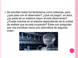  Se estudian todos los fenómenos como sistemas, pero,
¿qué pasa con el observador? ¿Qué rol juega?, es decir,
¿es parte de un sistema mayor al está observando?
¿Puede incluirse en el sistema dependiendo de la unidad
de análisis que se esté ocupando? Estas son preguntas
que nos movilizan hacia una cibernética de segundo
orden.
 