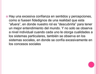  Hay una excesiva confianza en sentidos y percepciones,
como si fuesen fidedignos de una realidad que esta
“afuera”, en donde nuestro rol es “descubrirla” para tener
un mejor entendimiento del mundo. Y no solo se observa
a nivel individual cuando cada uno le otorga cualidades a
los sistemas particulares, también se observa en los
sistemas sociales, en donde se confía excesivamente en
los concesos sociales
 