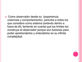  Como observador desde su (experiencia,
creencias y comportamiento) perturba a todos los
que considera como sistema (estando dentro a
fuera de él), teniendo en cuenta que los límites los
construye el observador porque son ilusiones para
poder aprehenderlos y entenderlos en su infinita
complejidad.
 