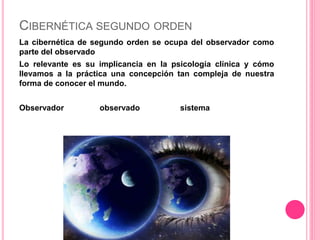 CIBERNÉTICA SEGUNDO ORDEN
La cibernética de segundo orden se ocupa del observador como
parte del observado
Lo relevante es su implicancia en la psicología clínica y cómo
llevamos a la práctica una concepción tan compleja de nuestra
forma de conocer el mundo.
Observador observado sistema
 