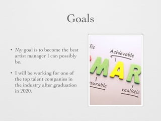 Goals
• My goal is to become the best
artist manager I can possibly
be.
• I will be working for one of
the top talent companies in
the industry after graduation
in 2020.
 