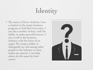 Identity
• My name is Cierra Jackson. I am
a student in the music business
program at Full Sail University. I
am also a mother of four, with the
ability to make powerful moves. I
am a wolf in the business
industry with the heart of an
angel. My unique ability to
distinguish my self among other
people in the industry is what
makes me special. I can help
others do the same for their
career.
 