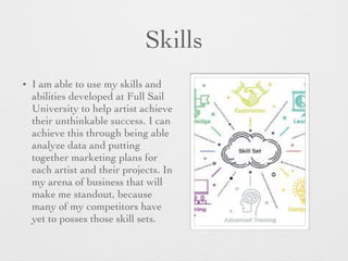 Skills
• I am able to use my skills and
abilities developed at Full Sail
University to help artist achieve
their unthinkable success. I can
achieve this through being able
analyze data and putting
together marketing plans for
each artist and their projects. In
my arena of business that will
make me standout, because
many of my competitors have
yet to posses those skill sets.
 