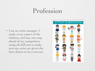 Profession
• I am an artist manager. I
study every aspect of the
industry and stay one step
ahead of my competitors
using all skill sets to make
sure my artist are given the
best chance to be a success.
 