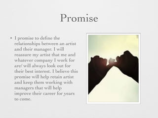 Promise
• I promise to deﬁne the
relationships between an artist
and their manager. I will
reassure my artist that me and
whatever company I work for
are/ will always look out for
their best interest. I believe this
promise will help retain artist
and keep them working with
managers that will help
improve their career for years
to come.
 