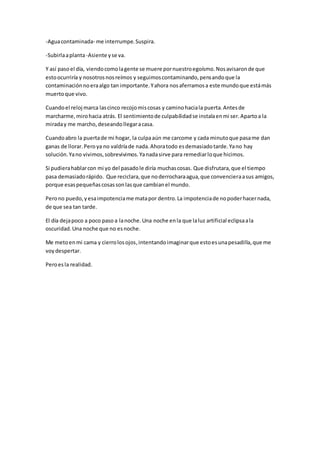 -Aguacontaminada- me interrumpe.Suspira.
-Subirlaaplanta-Asiente yse va.
Y así pasoel día, viendocomolagente se muere pornuestroegoísmo.Nosavisaronde que
estoocurriría y nosotrosnosreímos y seguimoscontaminando,pensandoque la
contaminaciónnoeraalgo tan importante.Yahora nosaferramosa este mundoque estámás
muertoque vivo.
Cuandoel reloj marca lascinco recojomiscosas y caminohaciala puerta.Antesde
marcharme,mirohacia atrás. El sentimientode culpabilidadse instalaenmi ser.Apartoa la
miraday me marcho,deseandollegaracasa.
Cuandoabro la puertade mi hogar, la culpaaún me carcome y cada minutoque pasame dan
ganas de llorar.Peroya no valdríade nada.Ahoratodo esdemasiadotarde.Yano hay
solución.Yano vivimos,sobrevivimos.Yanadasirve para remediarloque hicimos.
Si pudierahablarcon mi yo del pasadole diría muchascosas. Que disfrutara,que el tiempo
pasa demasiadorápido. Que reciclara,que noderrocharaagua,que convencieraasus amigos,
porque esaspequeñascosassonlasque cambianel mundo.
Perono puedo,yesaimpotenciame matapor dentro.La impotenciade nopoderhacernada,
de que sea tan tarde.
El día dejapoco a poco paso a lanoche. Una noche enla que laluz artificial eclipsaala
oscuridad.Una noche que no esnoche.
Me metoenmi cama y cierrolosojos,intentandoimaginarque estoesunapesadilla,que me
voydespertar.
Peroesla realidad.
 