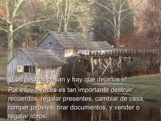   ¡Los hechos pasan y hay que dejarlos ir!  ¡Los hechos pasan y hay que dejarlos ir!  
Por eso, a veces es tan importante destruirPor eso, a veces es tan importante destruir
recuerdos, regalar presentes, cambiar de casa,recuerdos, regalar presentes, cambiar de casa,
romper papeles, tirar documentos, y vender oromper papeles, tirar documentos, y vender o
regalar libros.regalar libros.
 