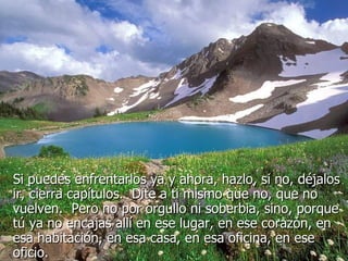 Si puedes enfrentarlos ya y ahora, hazlo, si no, déjalos ir, cierra capítulos.  Dite a ti mismo que no, que no vuelven.  Pero no por orgullo ni soberbia, sino, porque tú ya no encajas allí en ese lugar, en ese corazón, en esa habitación, en esa casa, en esa oficina, en ese oficio.  