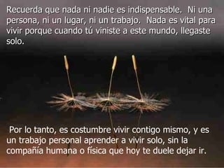 Recuerda que nada ni nadie es indispensable.  Ni una persona, ni un lugar, ni un trabajo.  Nada es vital para vivir porque cuando tú viniste a este mundo, llegaste solo.     Por lo tanto, es costumbre vivir contigo mismo, y es un trabajo personal aprender a vivir solo, sin la compañía humana o física que hoy te duele dejar ir.  