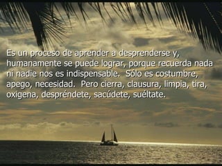 Es un proceso de aprender a desprenderse y, humanamente se puede lograr, porque recuerda nada ni nadie nos es indispensable.  Sólo es costumbre, apego, necesidad.  Pero cierra, clausura, limpia, tira, oxigena, despréndete, sacúdete, suéltate.  