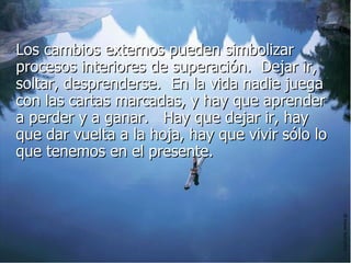 Los cambios externos pueden simbolizar procesos interiores de superación.  Dejar ir, soltar, desprenderse.  En la vida nadie juega con las cartas marcadas, y hay que aprender a perder y a ganar.   Hay que dejar ir, hay que dar vuelta a la hoja, hay que vivir sólo lo que tenemos en el presente.  