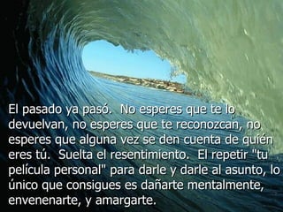 El pasado ya pasó.  No esperes que te lo devuelvan, no esperes que te reconozcan, no esperes que alguna vez se den cuenta de quién eres tú.  Suelta el resentimiento.  El repetir "tu película personal" para darle y darle al asunto, lo único que consigues es dañarte mentalmente, envenenarte, y amargarte.  