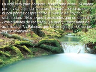 La vida está para adelante, nunca para atrás.  Si andas por la vida dejando "puertas abiertas", por si acaso, nunca podrás desprenderte ni vivir lo de hoy con satisfacción.  ¿Noviazgos o amistades que no dejas ir?, ¿Posibilidades de regresar? (¿a qué?), ¿Necesidad de aclaraciones?, ¿Palabras que no se dijeron?, ¿Silencios que lo invadieron?   