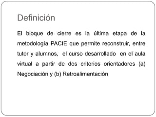 Definición El bloque de cierre es la última etapa de la metodología PACIE que permite reconstruir, entre tutor y alumnos, el curso desarrollado en el aula virtual a partir de dos criterios orientadores (a) Negociación y (b) Retroalimentación