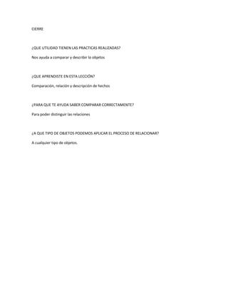 CIERRE
¿QUE UTILIDAD TIENEN LAS PRACTICAS REALIZADAS?
Nos ayuda a comparar y describir lo objetos
¿QUE APRENDISTE EN ESTA LECCIÓN?
Comparación, relación y descripción de hechos
¿PARA QUE TE AYUDA SABER COMPARAR CORRECTAMENTE?
Para poder distinguir las relaciones
¿A QUE TIPO DE OBJETOS PODEMOS APLICAR EL PROCESO DE RELACIONAR?
A cualquier tipo de objetos.
 