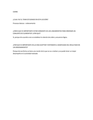 CIERRE
¿CUAL FUE EL TEMA ESTUDIADO EN ESTA LECCIÓN?
Procesos básicos - ordenamiento
¿CREES QUE ES IMPORTANTE ESTAR CONSIENTE DE LOS LINEAMIENTOS PARA ORDENAR UN
CONJUNTO DE ELEMENTOS? ¿POR QUE?
Si, porque de acuerdo a eso se establece la relación de orden y secuencia lógica.
¿POR QUE ES IMPORTANTE EN LA VIDA ACEPTAR Y ENTENDER EL SIGNIFICADO DEL RESULTADO DE
UN ORDENAMIENTO?
Porque de esa forma se tiene una noción de lo que se va a realizar y se puede tener un mejor
desempeño en la actividad realizada
 