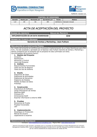 FGPR570- Versión 4.0
Contacto: informes@dharma-consulting.com, Página Web: www.dharmacon.net
Dharma Consulting ha sido revisada y aprobada como un proveedor de entrenamiento en Project Management por el Project
Management Institute (PMI). Como un Registered Education Provider (R.E.P.) del PMI, Dharma Consulting ha aceptado regirse
por los criterios establecidos de aseguramiento de calidad del PMI.
CONTROL DE VERSIONES
Versión Hecha por Revisada por Aprobada por Fecha Motivo
1.0 JD JG AH 19/03/11 Versión Inicial
AACCTTAA DDEE AACCEEPPTTAACCIIÓÓNN DDEELL PPRROOYYEECCTTOO
NOMBRE DEL PROYECTO SIGLAS DEL PROYECTO
IMPLEMENTACIÓN DE UN DATA WAREHOUSE IDW
NOMBRE DEL CLIENTE O SPONSOR
Gerente de Ventas y Marketing : Jean Fulham
DECLARACIÓN DE LA ACEPTACIÓN FORMAL
Por medio del presente se certifica que el proyecto Implementación de un Data Warehouse para MGJ
S.R.L. ha sido aceptado y aprobado por el Sponsor Jean Fulham Gerente de Ventas y Marketing y
damos constancia por la presente que el proyecto ha sido culminado con éxito.
Los entregables del proyecto fueron:
1. Gestión del Proyecto
Iniciación
Planificación
Monitoreo y Control
Cierre del Proyecto
2. Análisis
Requerimientos Funcionales
Casos de Uso de Negocio
Casos de Uso de Sistema
3. Diseño
Diagramas de Clase
Diagramas de Actividades
Diagramas de Secuencia
Diagrama de Estados
Modelo de Base de Datos
Prototipo
4. Construcción
Arquitectura de Software
Carga Información de Ventas
Reportes WEB
Procesos ETL
Dimensiones OLAP
Exportar información a entorno WEB
5. Pruebas
Escenarios de Prueba
Pruebas Funcionales
UAT
6. Implementación
Despliegue en Producción
Manual de Usuario
Capacitación a Usuarios
OBSERVACIONES ADICIONALES
 