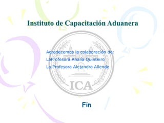 Instituto de Capacitación Aduanera
Fin
Agradecemos la colaboración de:
LaProfesora Analía Quinteiro
La Profesora Alejandra Allende
 