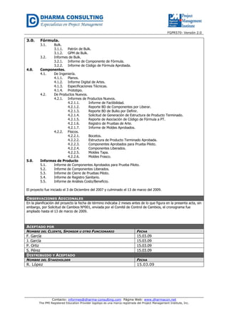 FGPR570- Versión 2.0 
3.0. Fórmula. 
3.1. Bulk. 
3.1.1. Patrón de Bulk. 
3.1.2. GPM de Bulk. 
3.2. Informes de Bulk. 
3.2.1. Informe de Componente de Fórmula. 
3.2.2. Informe de Código de Fórmula Aprobada. 
4.0. Componentes. 
4.1. De Ingeniería. 
4.1.1. Planos. 
4.1.2. Informe Digital de Artes. 
4.1.3. Especificaciones Técnicas. 
4.1.4. Prototipo. 
4.2. De Productos Nuevos. 
4.2.1. Informes de Productos Nuevos. 
4.2.1.1. Informe de Factibilidad. 
4.2.1.2. Reporte BD de Componentes por Liberar. 
4.2.1.3. Reporte BD de Bulks por Definir. 
4.2.1.4. Solicitud de Generación de Estructura de Producto Terminado. 
4.2.1.5. Reporte de Asociación de Código de Fórmula a PT. 
4.2.1.6. Registro de Pruebas de Arte. 
4.2.1.7. Informe de Moldes Aprobados. 
4.2.2. Físicos. 
4.2.2.1. Bocetos. 
4.2.2.2. Estructura de Producto Terminado Aprobada. 
4.2.2.3. Componentes Aprobados para Prueba Piloto. 
4.2.2.4. Componentes Liberados. 
4.2.2.5. Moldes Tapa. 
4.2.2.6. Moldes Frasco. 
5.0. Informes de Producto 
5.1. Informe de Componentes Aprobados para Prueba Piloto. 
5.2. Informe de Componentes Liberados. 
5.3. Informe de Cierre de Pruebas Piloto. 
5.4. Informe de Registro Sanitario. 
5.5. Informe de Análisis Costo/Beneficio. 
El proyecto fue iniciado el 3 de Diciembre del 2007 y culminado el 13 de marzo del 2009. 
OBSERVACIONES ADICIONALES 
En la planificación del proyecto la fecha de término indicaba 2 meses antes de lo que figura en la presenta acta, sin 
embargo, por Solicitud de Cambios Nº001, enviada por el Comité de Control de Cambios, el cronograma fue 
ampliado hasta el 13 de marzo de 2009. 
ACEPTADO POR 
NOMBRE DEL CLIENTE, SPONSOR U OTRO FUNCIONARIO FECHA 
F. García 15.03.09 
J. García 15.03.09 
P. Ortiz 15.03.09 
S. Pérez 15.03.09 
DISTRIBUIDO Y ACEPTADO 
NOMBRE DEL STAKEHOLDER FECHA 
R. López 15.03.09 
Contacto: informes@dharma-consulting.com Página Web: www.dharmacon.net 
The PMI Registered Education Provider logotipo es una marca registrada del Project Management Institute, Inc. 
 