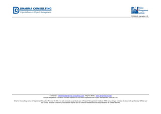FGPR610- Versión 2.0 
Contacto: informes@dharma-consulting.com Página Web: www.dharmacon.net 
The PMI Registered Education Provider logotipo es una marca registrada del Project Management Institute, Inc. 
Dharma Consulting como un Registered Education Provider (R.E.P.) ha sido revisada y aprobada por el Project Management Institute (PMI) para otorgar unidades de desarrollo profesional (PDUs) por 
sus cursos. Dharma Consulting ha aceptado regirse por los criterios establecidos de aseguramiento de calidad del PMI. 
