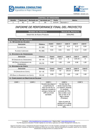 FGPR560- Versión 2.0 
CONTROL DE VERSIONES 
Versión Hecha por Revisada por Aprobada por Fecha Motivo 
1 RL SP SP 26/05/09 Revisión 1 
IINNFFOORRMMEE DDEE PPEERRFFOORRMMAANNCCEE FFIINNAALL DDEELL PPRROOYYEECCTTOO 
NOMBRE DEL PROYECTO SIGLAS DEL PROYECTO 
Desarrollo de Nuevo Producto DENUPRO 
Contacto: informes@dharma-consulting.com Página Web: www.dharmacon.net 
The PMI Registered Education Provider logotipo es una marca registrada del Project Management Institute, Inc. 
Dharma Consulting como un Registered Education Provider (R.E.P.) ha sido revisada y aprobada por el Project Management Institute 
(PMI) para otorgar unidades de desarrollo profesional (PDUs) por sus cursos. Dharma Consulting ha aceptado regirse por los criterios 
establecidos de aseguramiento de calidad del PMI. 
ESTADO FINAL DEL PROYECTO 
1.- SITUACIÓN DEL ALCANCE 
INDICADOR FÓRMULA COMP1 COMP 2 COMP 3 COMP 4 COMP 5 
% AVANCE REAL EV / BAC 0.01 
0.01 
0.14 
0.13 
0.04 
% AVANCE PLANIFICADO PV / BAC 0.01 
0.01 
0.01 
0.13 
0.04 
2.- EFICIENCIA DEL CRONOGRAMA 
INDICADOR FÓRMULA COMP1 COMP 2 COMP 3 COMP 4 COMP 5 
SV (VARIACIÓN DEL CRONOGRAMA). EV – PV -499.5 
-0.31 
0 
-1241.92 
-3 
SPI (ÍNDICE DE RENDIMIENTO DEL 
CRONOGRAMA). EV / PV 0.90 
1.00 
1.00 
0.98 
1.00 
3.- EFICIENCIA DEL COSTO 
INDICADOR FÓRMULA COMP1 COMP 2 COMP 3 COMP 4 COMP 5 
CV (VARIACIÓN DEL COSTE). EV – AC -25.63 
-57 
255.53 
289.94 
-9.11 
CPI (ÍNDICE DE RENDIMIENTO DEL COSTE). EV / AC 0.99 
0.99 
1.00 
1.00 
1.00 
4.- CUMPLIMIENTO DE OBJETIVOS DE CALIDAD 
COMP 1 COMP 2 COMP 3 COMP 4 COMP 5 
Durante esta etapa el 
cumplimiento de 
hitos fue del 0% no 
habiendo cumplido la 
entrega a tiempo del 
GPM con el bulk 
aprobado. 
En esta fase es 
donde mayores hitos 
se registran, teniendo 
un resultado 
promedio del 72%, 
esto se debe a que 
solo un hito no se 
llegó a tiempo 
(Prototipo). 
Sobre el grado de 
satisfacción se refleja 
también una caída al 
50%. 
 