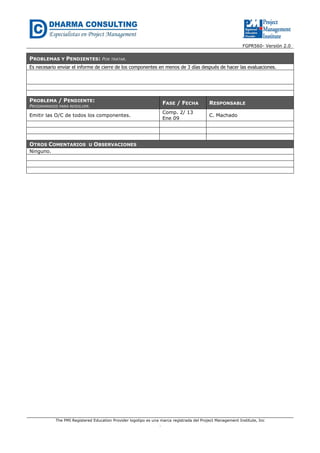 FGPR560- Versión 2.0 
PROBLEMAS Y PENDIENTES: POR TRATAR. 
Es necesario enviar el informe de cierre de los componentes en menos de 3 días después de hacer las evaluaciones. 
The PMI Registered Education Provider logotipo es una marca registrada del Project Management Institute, Inc 
. 
PROBLEMA / PENDIENTE: 
PROGRAMADOS PARA RESOLVER. 
FASE / FECHA RESPONSABLE 
Emitir las O/C de todos los componentes. 
Comp. 2/ 13 
Ene 09 
C. Machado 
OTROS COMENTARIOS U OBSERVACIONES 
Ninguno. 
 