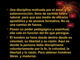Una disciplina motivada por el amor  y  la  autoconvicción; llena de sentido sobre natural  para que sea medio de eficacia apostólica y de ascesis formativa. No es una camisa de fuerza.  Posee un poder pedagógico y espiritual; ella vale en función del fin que persigue. El hombre se hace desde dentro desde su voluntad, su libertad y su razón. Aquí es donde la persona debe disciplinarse voluntariamente por la fe, la voluntad, la libertad y la razón. Para obtener hombres libres  y maduros. 