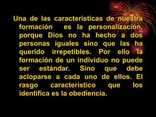 Una de las características de nuestra formación  es la personaliza ción , porque Dios no ha hecho a dos personas iguales sino que las ha querido irrepetibles. Por ello la formación de un individuo no puede ser estándar. Sino que debe acloparse a cada uno de ellos. El rasgo característico que los identifica es la obediencia. 