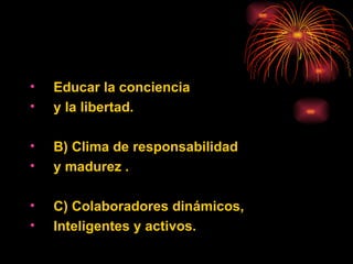 Educar la  conciencia  y la   libertad. B) Clima de responsabilidad  y madurez . C) Colaboradores dinámicos, Inteligentes y activos. 