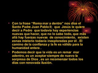 Con la frase “Rema mar a dentro”  nos dice el Santo Padre Juan Pablo II;  que  Jesús le quiere decir a Pedro  que todavía hay experiencias nuevas que hacer, que no lo sabe todo, que más allá hay fuerzas nuevas  de conocimiento,  existen zonas misterio todavía inexploradas por él . El camino de la confianza y la fe es válido para la humanidad entera .  Podemos decir que la vida es un remar  mar adentro, es un aceptar siempre de nuevo la sorpresa de Dios , es un recomenzar todos los días con renovada ilusión.  