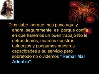 Dios sabe  porque  nos puso aquí y ahora, seguramente  es  porque confía en que haremos un buen trabajo No le defraudemos, unamos nuestros esfuerzos y pongamos nuestras capacidades a su servicio pero sobretodo no olvidemos  “Remar Mar Adentro”. 