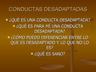 CONDUCTAS DESADAPTADAS ¿QUÉ ES UNA CONDUCTA DESADAPTADA? ¿QUÉ ES PARA MÍ UNA CONDUCTA DESADAPTADA? ¿CÓMO PUEDO DIFERENCIAR ENTRE LO QUE ES DESADAPTADO Y LO QUE NO LO ES? ¿QUÉ ES SANO? 