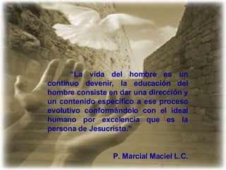 “ La vida del hombre es un continuo devenir, la educación del hombre consiste en dar una dirección y un contenido específico a ese proceso evolutivo conformándolo con el ideal humano por excelencia que es la persona de Jesucristo.” P. Marcial Maciel L.C. 