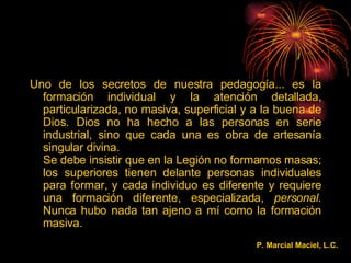 Uno de los secretos de nuestra pedagogía... es la formación individual y la atención detallada, particularizada, no masiva, superficial y a la buena de Dios. Dios no ha hecho a las personas en serie industrial, sino que cada una es obra de artesanía singular divina. Se debe insistir que en la Legión no formamos masas; los superiores tienen delante personas individuales para formar, y cada individuo es diferente y requiere una formación diferente, especializada,  personal . Nunca hubo nada tan ajeno a mí como la formación masiva. P. Marcial Maciel, L.C.  
