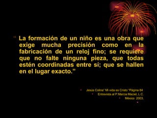 “  La formación de un niño es una obra que exige mucha precisión como en la fabricación de un reloj fino; se requiere que no falte ninguna pieza, que todas estén coordinadas entre sí; que se hallen en el lugar exacto. ” Jesús Colina“ Mi vida es Cristo “Página 84  Entrevista al P.Marcia Maciel, L.C. México  2003. 