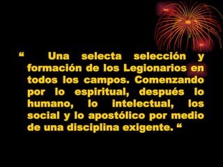 “  Una selecta selección y formación de los Legionarios en todos los campos. Comenzando por lo espiritual, después lo humano, lo intelectual, los social y lo apostólico por medio de una disciplina exigente.  “   