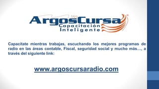 www.argoscursaradio.com
Capacítate mientras trabajas, escuchando los mejores programas de
radio en las áreas contable, Fiscal, seguridad social y mucho más…, a
través del siguiente link:
 