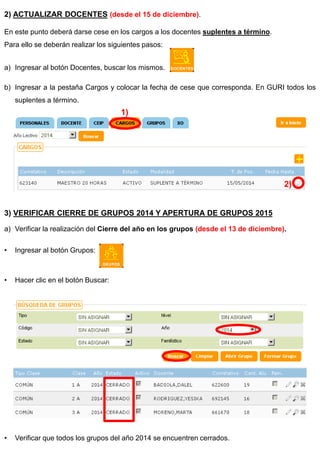 2) ACTUALIZAR DOCENTES (desde el 15 de diciembre). En este punto deberá darse cese en los cargos a los docentes suplentes a término. Para ello se deberán realizar los siguientes pasos: 
a)Ingresar al botón Docentes, buscar los mismos. 
b)Ingresar a la pestaña Cargos y colocar la fecha de cese que corresponda. En GURI todos los suplentes a término. 3) VERIFICAR CIERRE DE GRUPOS 2014 Y APERTURA DE GRUPOS 2015 
a)Verificar la realización del Cierre del año en los grupos (desde el 13 de diciembre). 
•Ingresar al botón Grupos: 
•Hacer clic en el botón Buscar: 
•Verificar que todos los grupos del año 2014 se encuentren cerrados. 
1) 
2)  