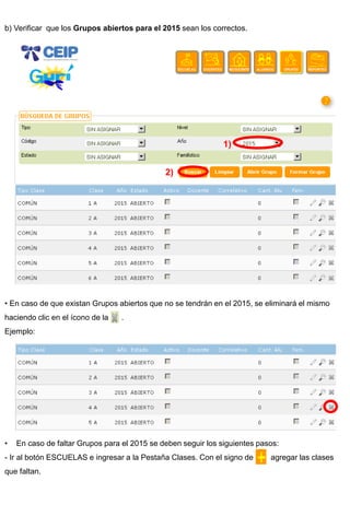b) Verificar que los Grupos abiertos para el 2015 sean los correctos. 
• En caso de que existan Grupos abiertos que no se tendrán en el 2015, se eliminará el mismo haciendo clic en el ícono de la . Ejemplo: 
•En caso de faltar Grupos para el 2015 se deben seguir los siguientes pasos: 
- Ir al botón ESCUELAS e ingresar a la Pestaña Clases. Con el signo de agregar las clases que faltan. 
1) 
2)  