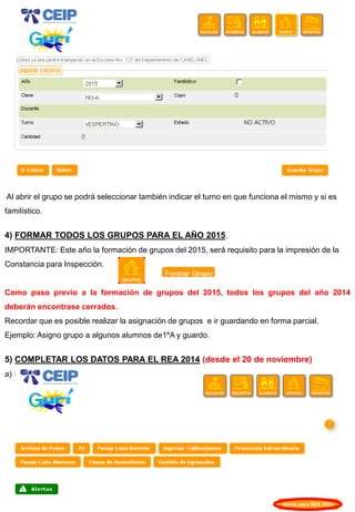 Al abrir el grupo se podrá seleccionar también indicar el turno en que funciona el mismo y si es familístico. 4) FORMAR TODOS LOS GRUPOS PARA EL AÑO 2015. IMPORTANTE: Este año la formación de grupos del 2015, será requisito para la impresión de la Constancia para Inspección. Como paso previo a la formación de grupos del 2015, todos los grupos del año 2014 deberán encontrase cerrados. Recordar que es posible realizar la asignación de grupos e ir guardando en forma parcial. Ejemplo: Asigno grupo a algunos alumnos de1ºA y guardo. 5) COMPLETAR LOS DATOS PARA EL REA 2014 (desde el 20 de noviembre) a) Hacer clic en Inicio en el botón Datos para REA 2014.  