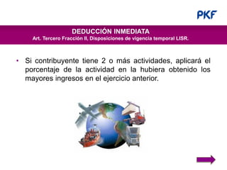www.pkf.comwww.pkf.com
DEDUCCIÓN INMEDIATA
Art. Tercero Fracción II, Disposiciones de vigencia temporal LISR.
• Si contribuyente tiene 2 o más actividades, aplicará el
porcentaje de la actividad en la hubiera obtenido los
mayores ingresos en el ejercicio anterior.
 
