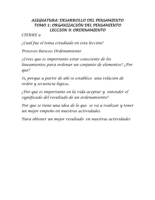 ASIGNATURA: DESARROLLO DEL PENSAMIENTO
TOMO 1: ORGANIZACIÓN DEL PENSAMIENTO
LECCION 9: ORDENAMIENTO
CIERRE 9
¿Cuál fue el tema estudiado en esta lección?
Procesos básicos: Ordenamiento
¿Crees que es importante estar consciente de los
lineamientos para ordenar un conjunto de elementos? ¿Por
qué?
Si, porque a partir de ahí se establece una relación de
orden y secuencia lógica..
¿Por qué es importante en la vida aceptar y entender el
significado del resultado de un ordenamiento?
Por que se tiene una idea de lo que se va a realizar y tener
un mejor empeño en nuestras actividades.
Para obtener un mejor resultado en nuestras actividades
 