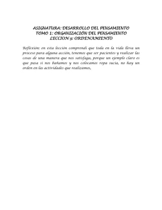 ASIGNATURA: DESARROLLO DEL PENSAMIENTO
TOMO 1: ORGANIZACIÓN DEL PENSAMIENTO
LECCION 9: ORDENAMIENTO
Reflexión: en esta lección comprendí que toda en la vida lleva un
proceso para alguna acción, tenemos que ser pacientes y realizar las
cosas de una manera que nos satisfaga, porque un ejemplo claro es
que pasa si nos bañamos y nos colocamos ropa sucia, no hay un
orden en las actividades que realizamos,
 