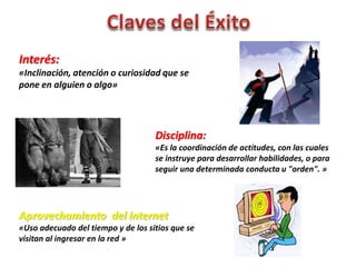 Interés: 
«Inclinación, atención o curiosidad que se 
pone en alguien o algo» 
Disciplina: 
«Es la coordinación de actitudes, con las cuales 
se instruye para desarrollar habilidades, o para 
seguir una determinada conducta u "orden". » 
Aprovechamiento del internet 
«Uso adecuado del tiempo y de los sitios que se 
visitan al ingresar en la red » 
 