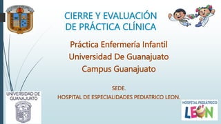 CIERRE Y EVALUACIÓN
DE PRÁCTICA CLÍNICA
Práctica Enfermería Infantil
Universidad De Guanajuato
Campus Guanajuato
SEDE.
HOSPITAL DE ESPECIALIDADES PEDIATRICO LEON.
 