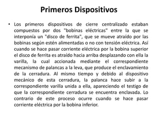 Primeros Dispositivos
• Los primeros dispositivos de cierre centralizado estaban
compuestos por dos "bobinas eléctricas" entre la que se
interponía un "disco de ferrita", que se mueve atraído por las
bobinas según estén alimentadas o no con tensión eléctrica. Así
cuando se hace pasar corriente eléctrica por la bobina superior
el disco de ferrita es atraído hacia arriba desplazando con ella la
varilla, la cual accionada mediante el correspondiente
mecanismo de palancas a la leva, que produce el enclavamiento
de la cerradura. Al mismo tiempo y debido al dispositivo
mecánico de esta cerradura, la palanca hace subir a la
correspondiente varilla unida a ella, apareciendo el testigo de
que la correspondiente cerradura se encuentra enclavada. Lo
contrario de este proceso ocurre cuando se hace pasar
corriente eléctrica por la bobina inferior.